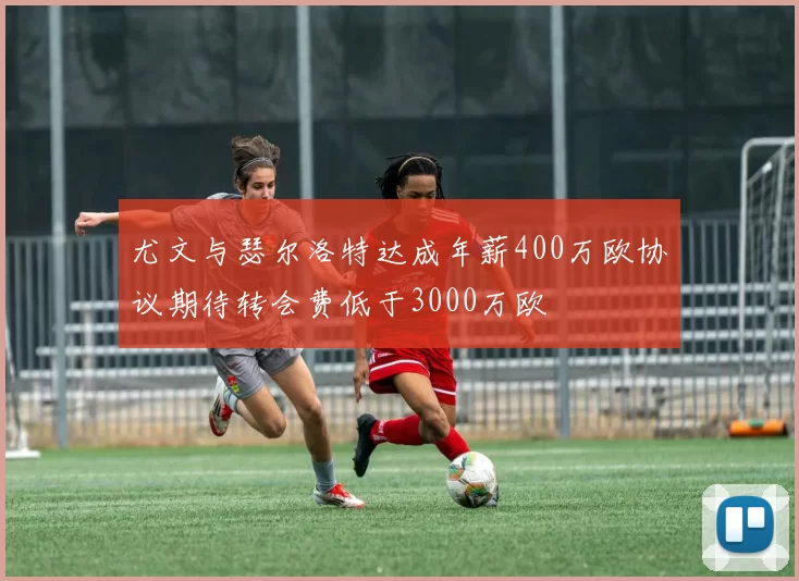 尤文与瑟尔洛特达成年薪400万欧协议期待转会费低于3000万欧