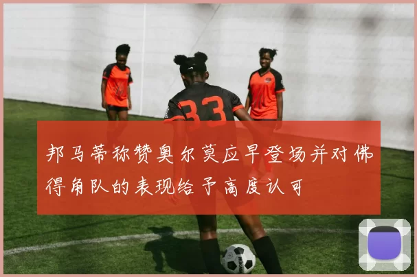 邦马蒂称赞奥尔莫应早登场并对佛得角队的表现给予高度认可