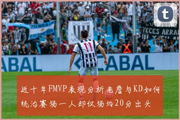 近十年FMVP表现分析老詹与KD如何统治赛场一人却仅场均20分出头