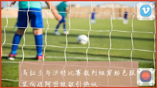 乌拉圭与沙特比赛裁判组穿粉色服装向迈阿密致敬引热议