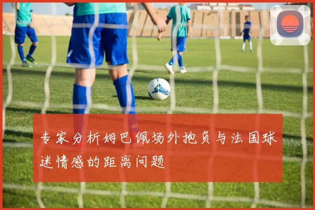 专家分析姆巴佩场外抱负与法国球迷情感的距离问题